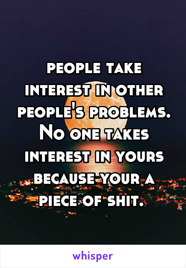 people take interest in other people's problems. No one takes interest in yours because your a piece of shit. 