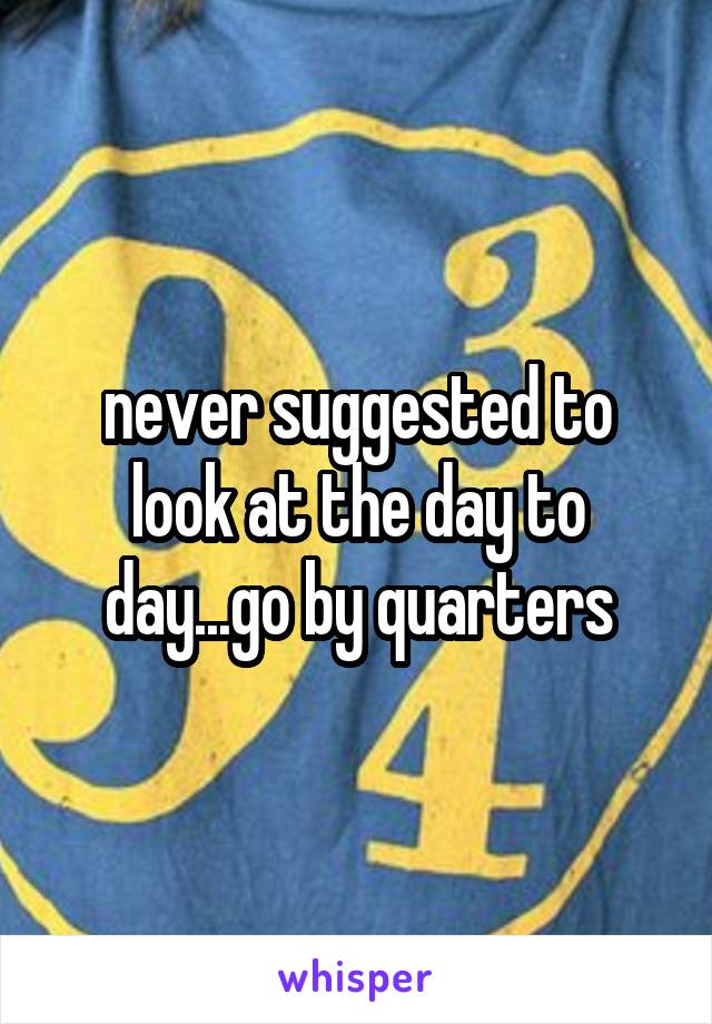 never suggested to look at the day to day...go by quarters