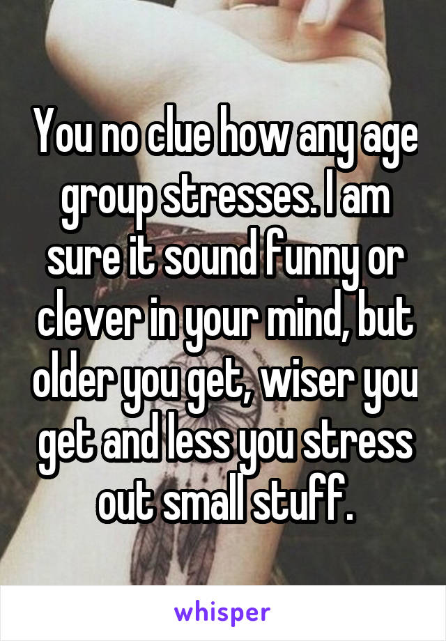 You no clue how any age group stresses. I am sure it sound funny or clever in your mind, but older you get, wiser you get and less you stress out small stuff.