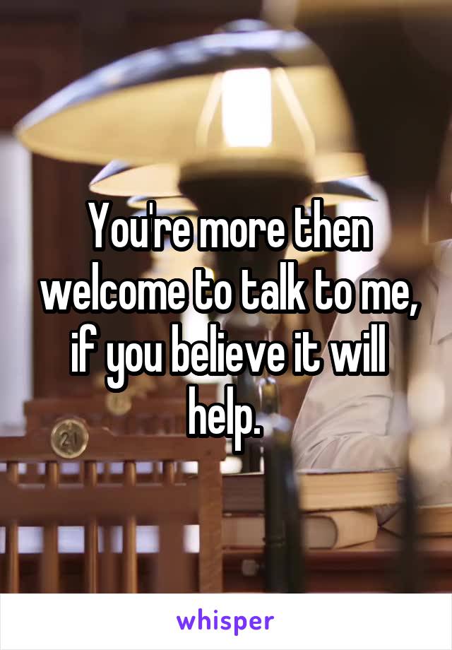 You're more then welcome to talk to me, if you believe it will help. 