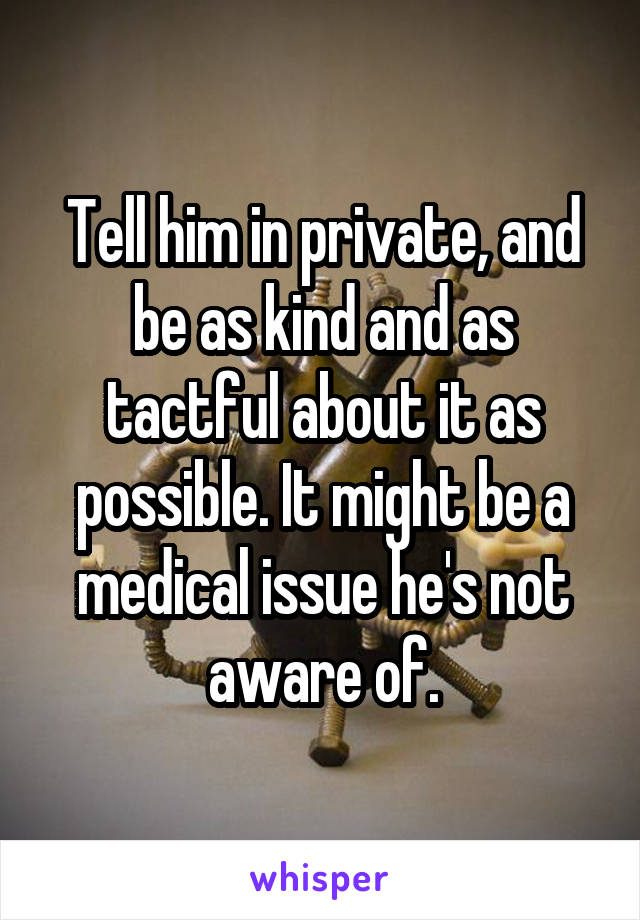 Tell him in private, and be as kind and as tactful about it as possible. It might be a medical issue he's not aware of.