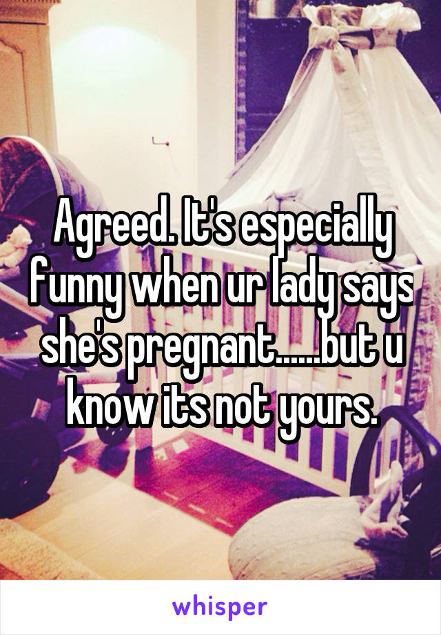 Agreed. It's especially funny when ur lady says she's pregnant......but u know its not yours.