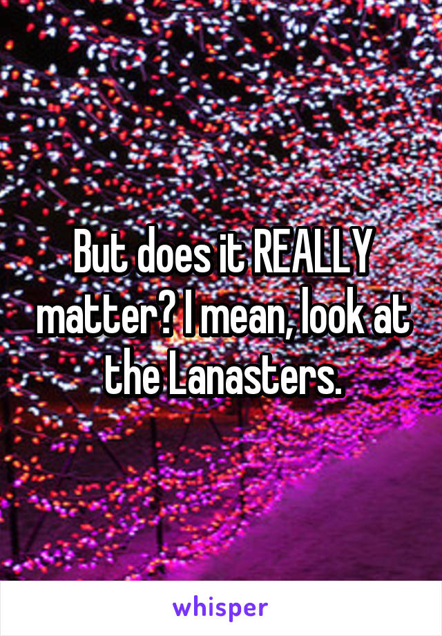 But does it REALLY matter? I mean, look at the Lanasters.