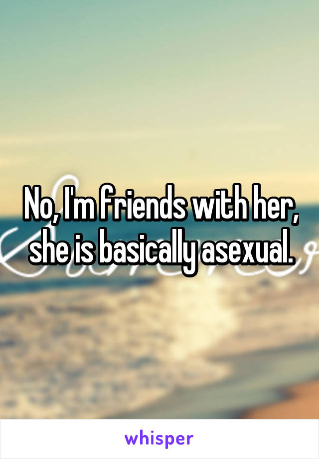 No, I'm friends with her, she is basically asexual.
