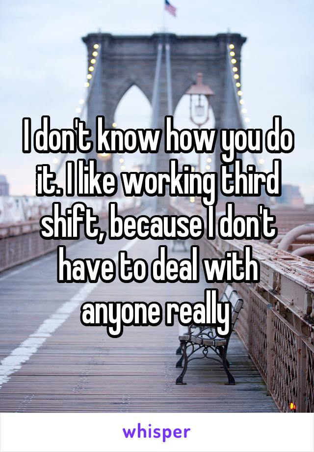 I don't know how you do it. I like working third shift, because I don't have to deal with anyone really 