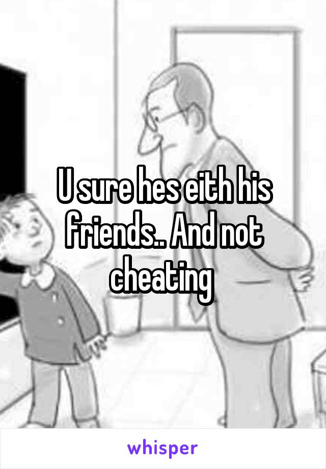 U sure hes eith his friends.. And not cheating 