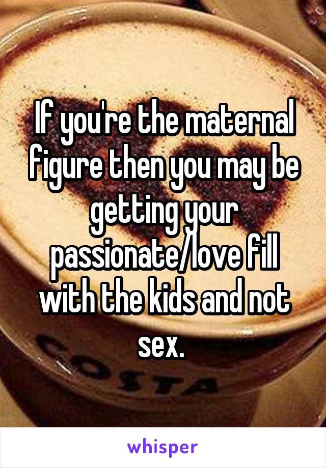 If you're the maternal figure then you may be getting your passionate/love fill with the kids and not sex. 