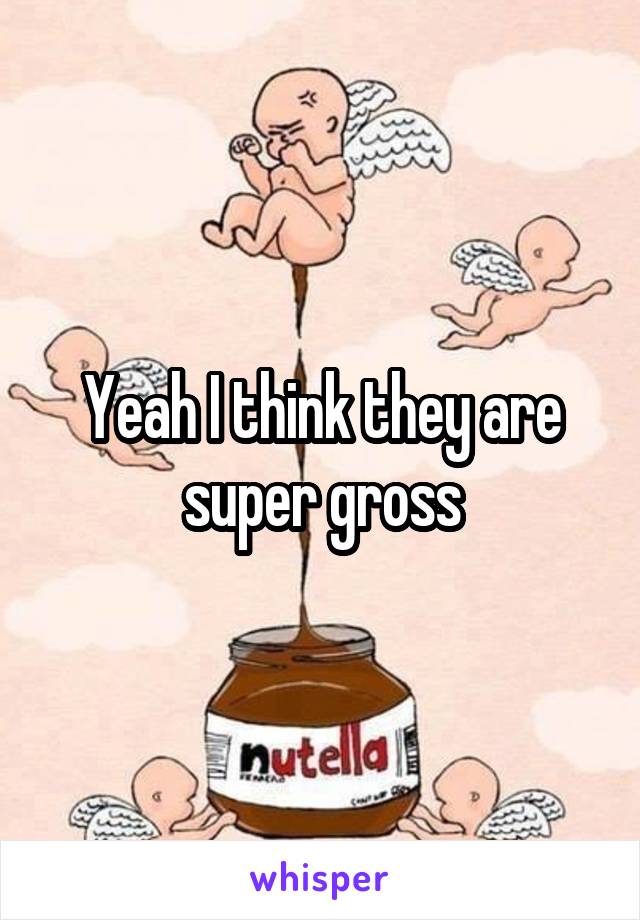 Yeah I think they are super gross