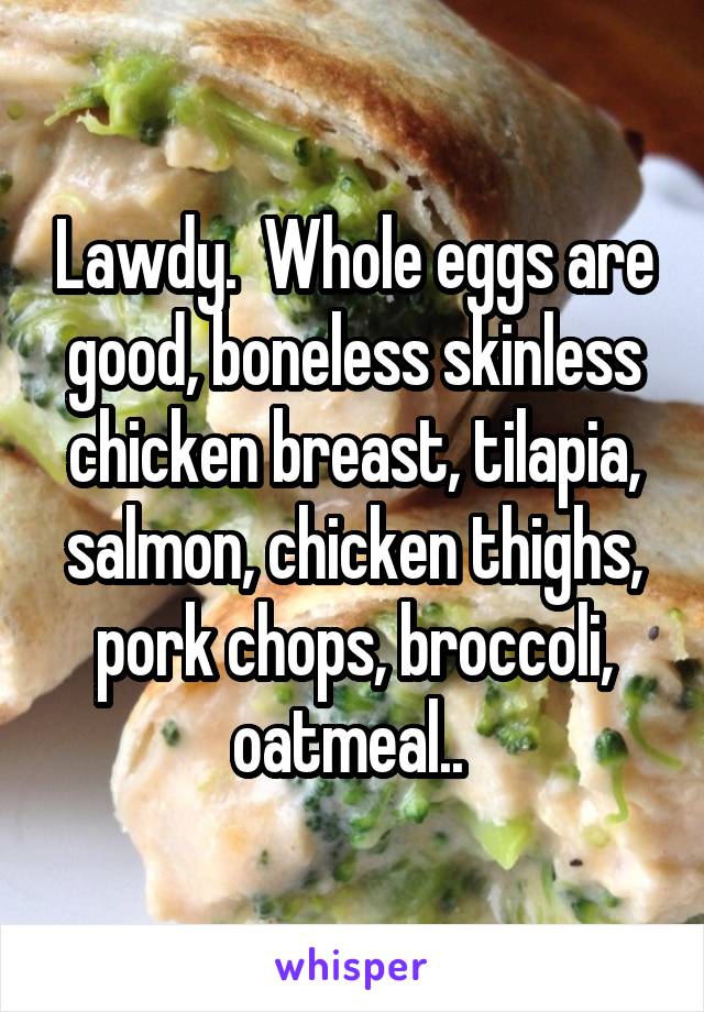 Lawdy.  Whole eggs are good, boneless skinless chicken breast, tilapia, salmon, chicken thighs, pork chops, broccoli, oatmeal.. 