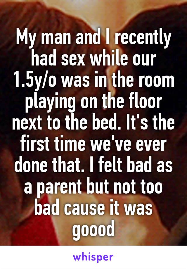 My man and I recently had sex while our 1.5y/o was in the room playing on the floor next to the bed. It's the first time we've ever done that. I felt bad as a parent but not too bad cause it was goood