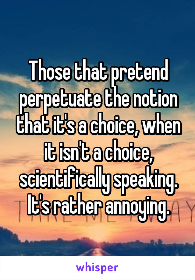 Those that pretend perpetuate the notion that it's a choice, when it isn't a choice, scientifically speaking.
It's rather annoying.