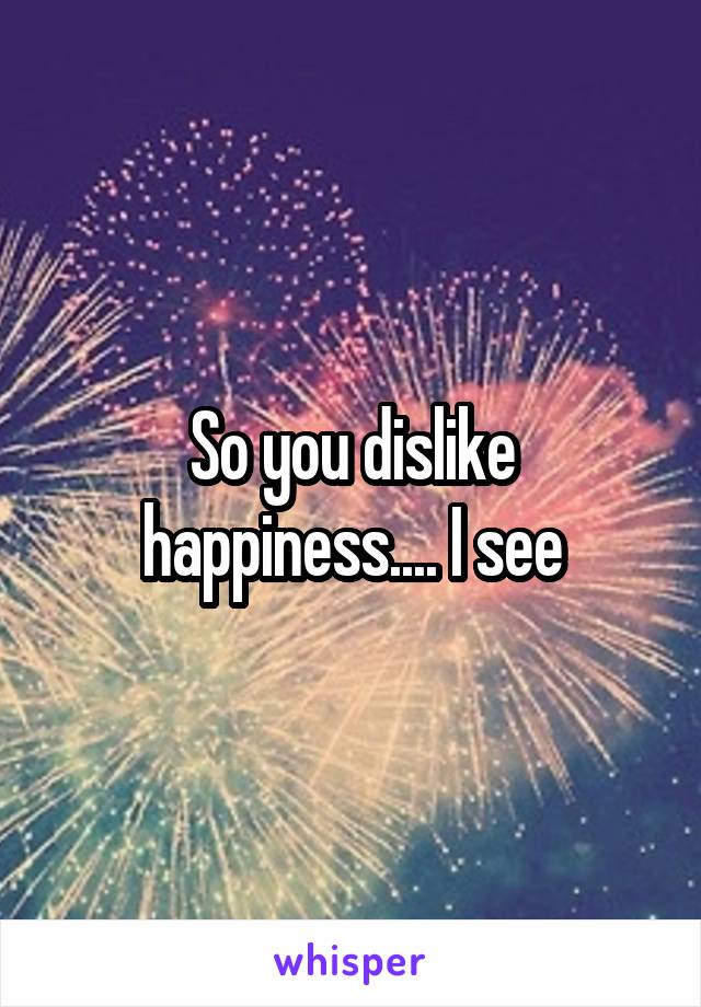 So you dislike happiness.... I see