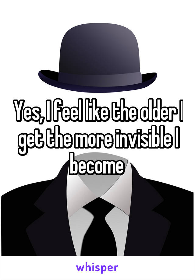 Yes, I feel like the older I get the more invisible I become 