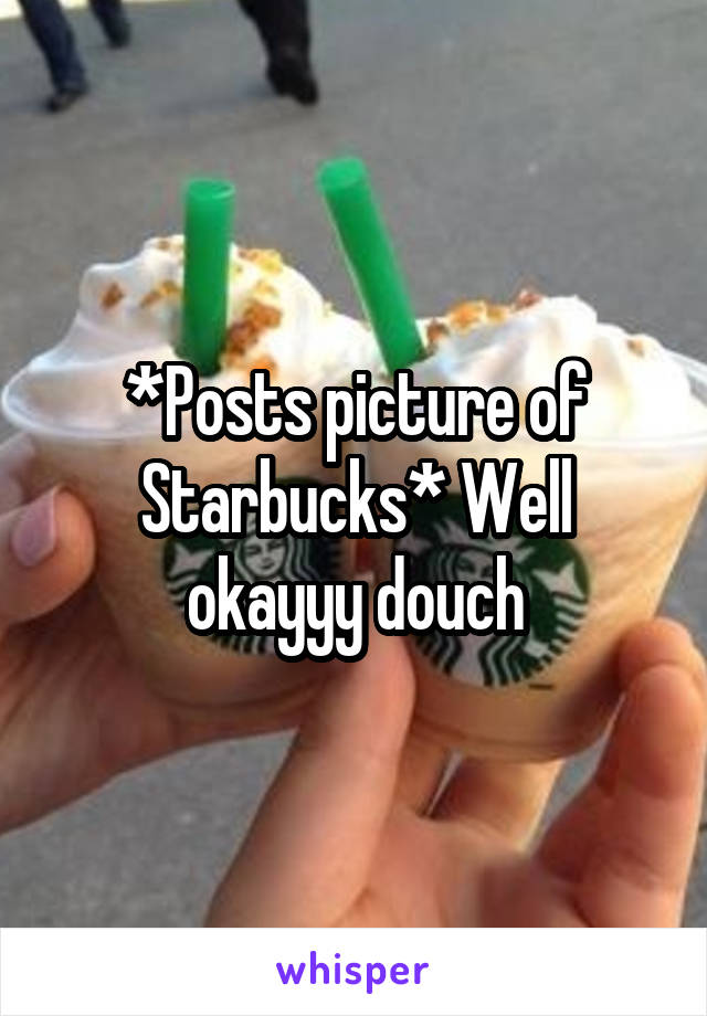 *Posts picture of Starbucks* Well okayyy douch