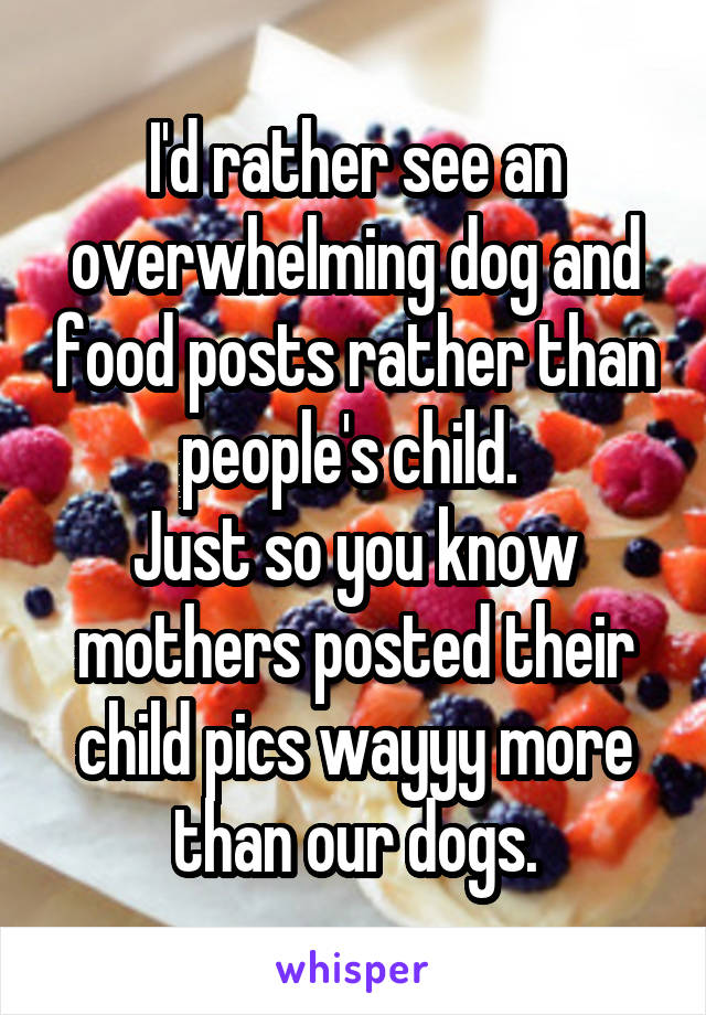 I'd rather see an overwhelming dog and food posts rather than people's child. 
Just so you know mothers posted their child pics wayyy more than our dogs.