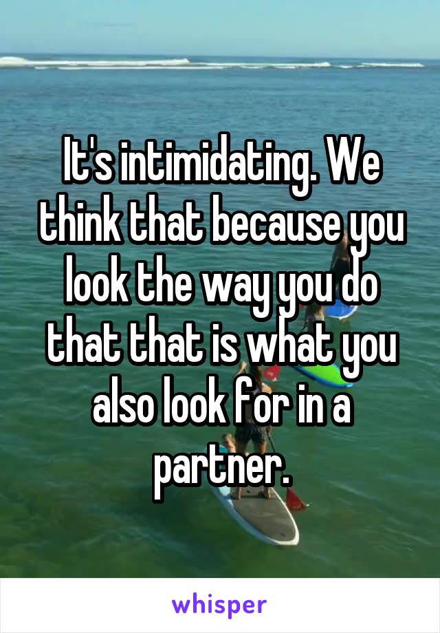 It's intimidating. We think that because you look the way you do that that is what you also look for in a partner.