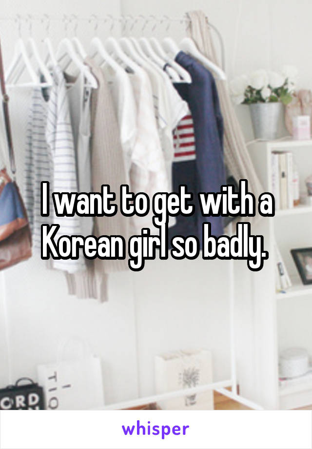 I want to get with a Korean girl so badly. 