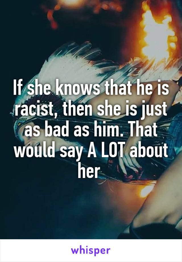 If she knows that he is racist, then she is just as bad as him. That would say A LOT about her 