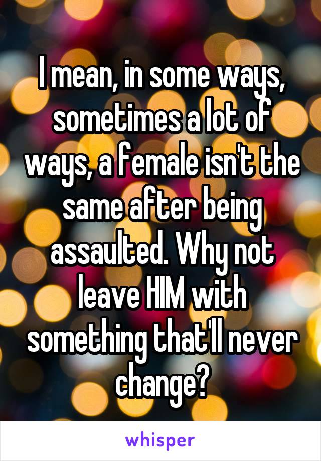 I mean, in some ways, sometimes a lot of ways, a female isn't the same after being assaulted. Why not leave HIM with something that'll never change?