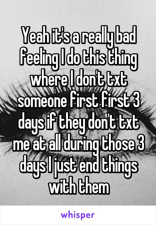 Yeah it's a really bad feeling I do this thing where I don't txt someone first first 3 days if they don't txt me at all during those 3 days I just end things with them