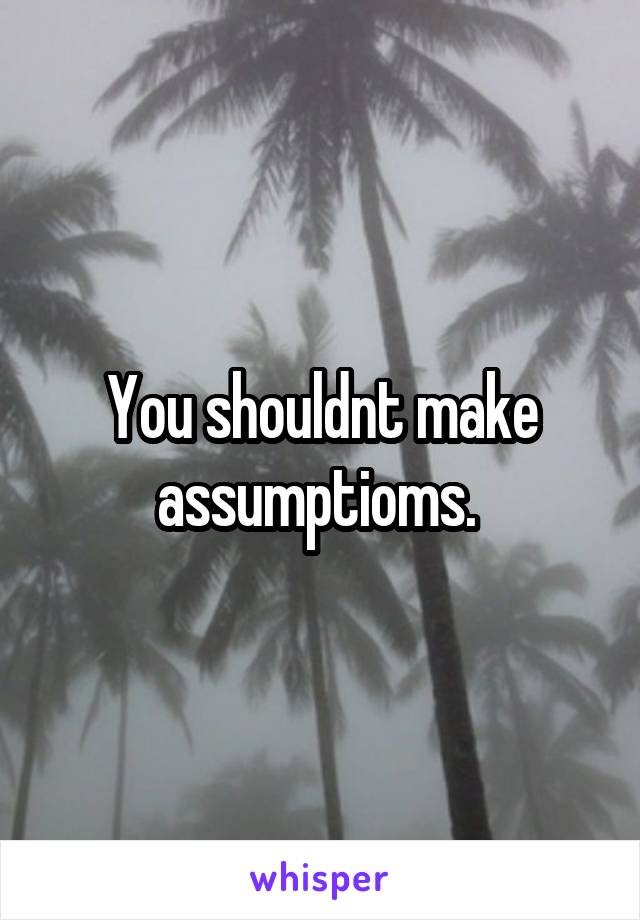 You shouldnt make assumptioms. 