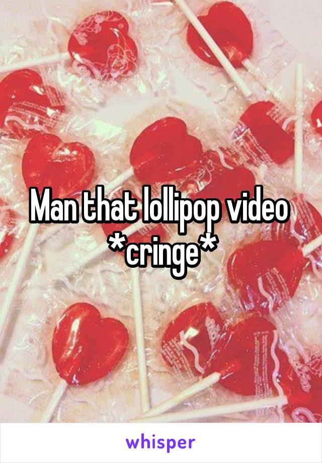 Man that lollipop video 
*cringe*