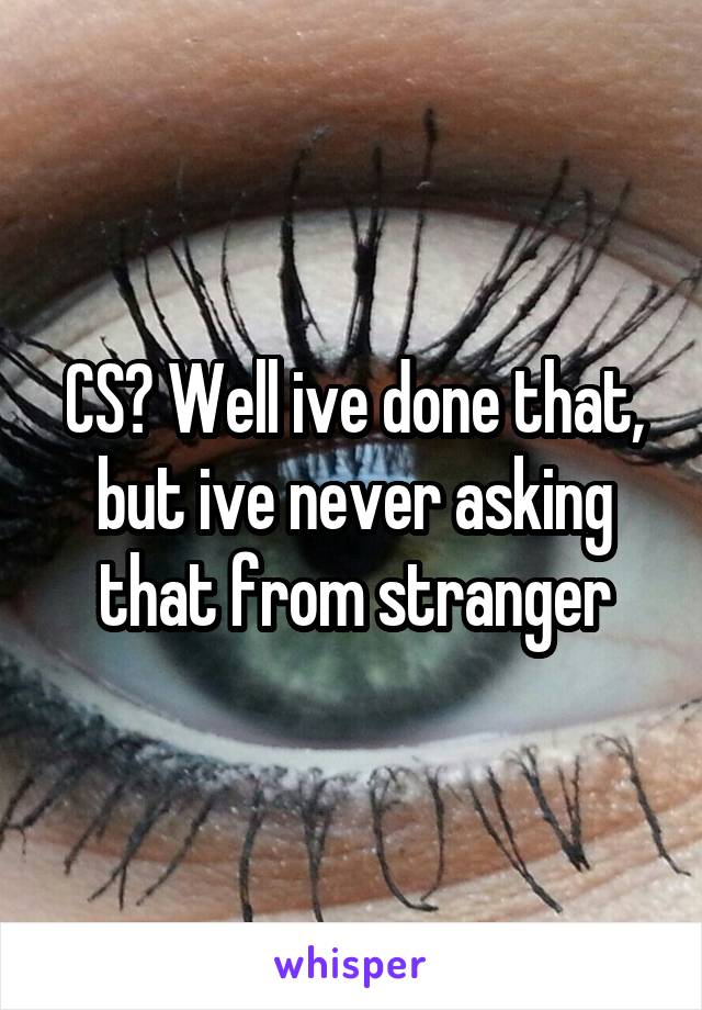 CS? Well ive done that, but ive never asking that from stranger