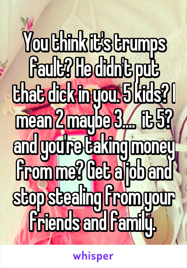 You think it's trumps fault? He didn't put that dick in you. 5 kids? I mean 2 maybe 3....  it 5? and you're taking money from me? Get a job and stop stealing from your friends and family. 