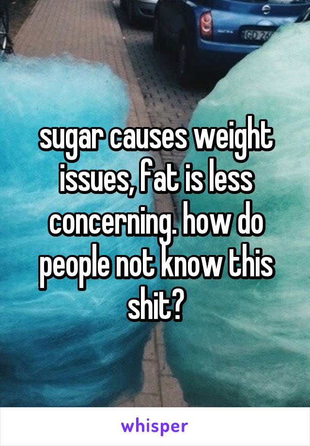 sugar causes weight issues, fat is less concerning. how do people not know this shit?