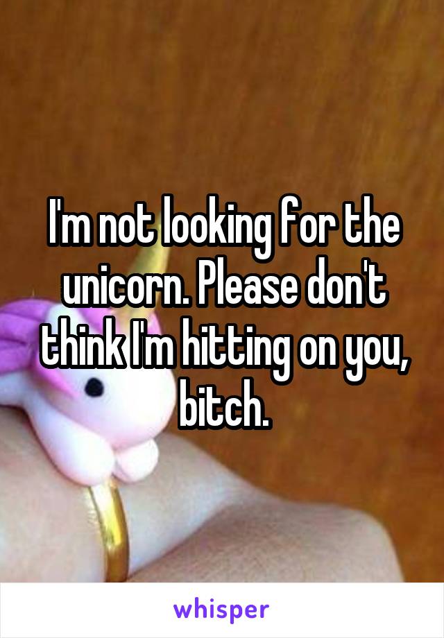 I'm not looking for the unicorn. Please don't think I'm hitting on you, bitch.