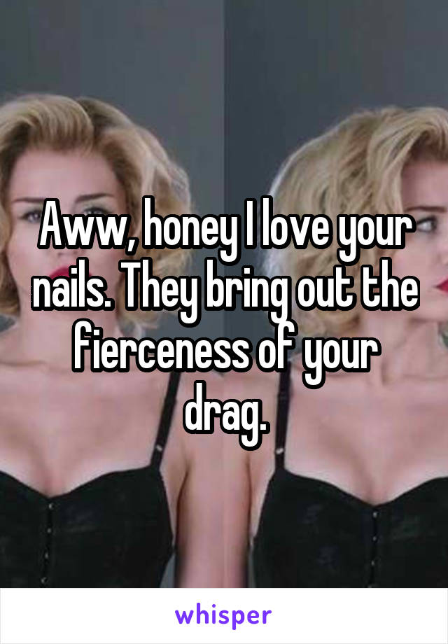 Aww, honey I love your nails. They bring out the fierceness of your drag.