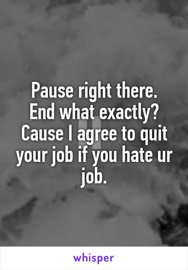 Pause right there.
End what exactly?
Cause I agree to quit your job if you hate ur job.