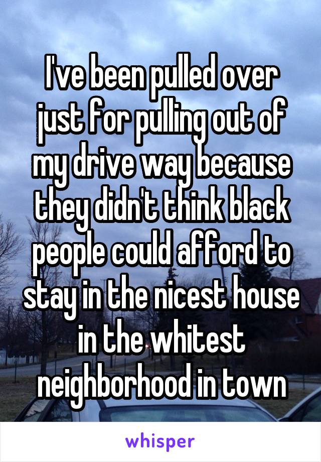 I've been pulled over just for pulling out of my drive way because they didn't think black people could afford to stay in the nicest house in the whitest neighborhood in town