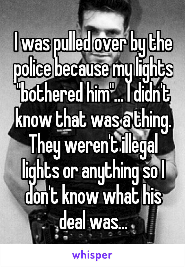 I was pulled over by the police because my lights "bothered him"... I didn't know that was a thing. They weren't illegal lights or anything so I don't know what his deal was...