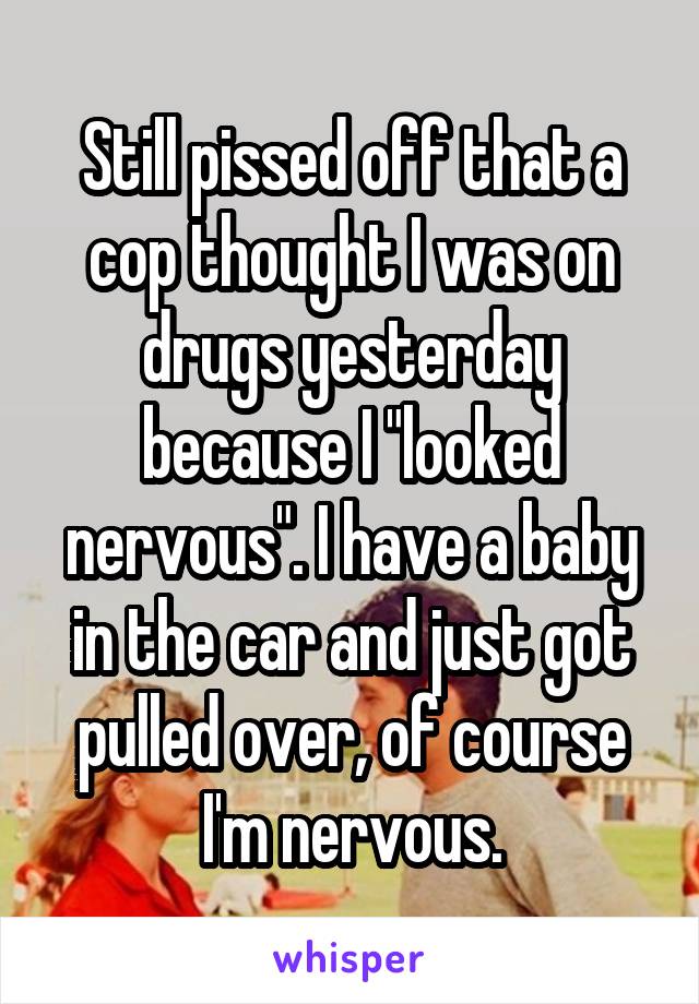 Still pissed off that a cop thought I was on drugs yesterday because I "looked nervous". I have a baby in the car and just got pulled over, of course I'm nervous.