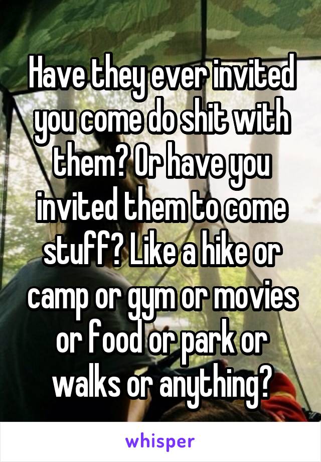 Have they ever invited you come do shit with them? Or have you invited them to come stuff? Like a hike or camp or gym or movies or food or park or walks or anything?