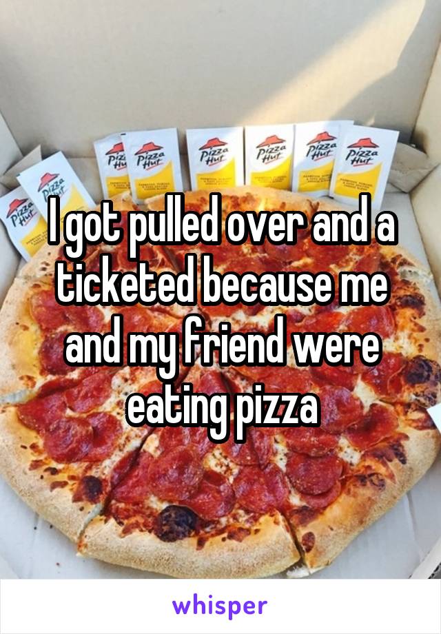 I got pulled over and a ticketed because me and my friend were eating pizza