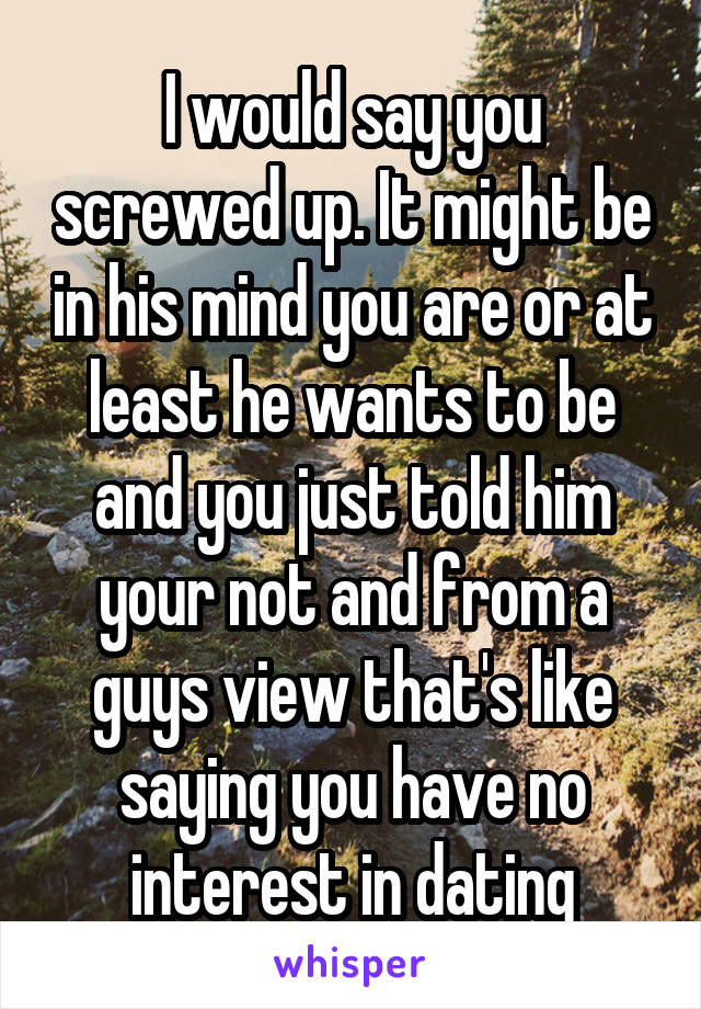 I would say you screwed up. It might be in his mind you are or at least he wants to be and you just told him your not and from a guys view that's like saying you have no interest in dating