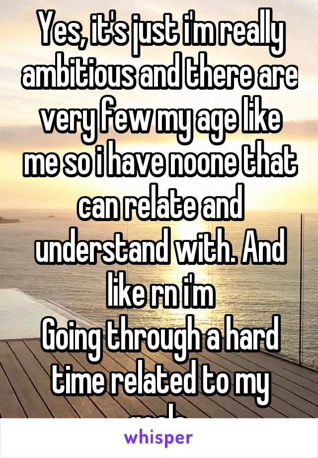 Yes, it's just i'm really ambitious and there are very few my age like me so i have noone that can relate and understand with. And like rn i'm
Going through a hard time related to my goals 