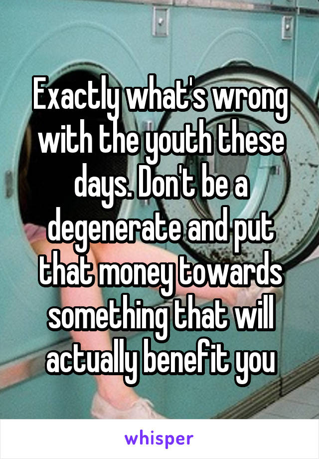 Exactly what's wrong with the youth these days. Don't be a degenerate and put that money towards something that will actually benefit you