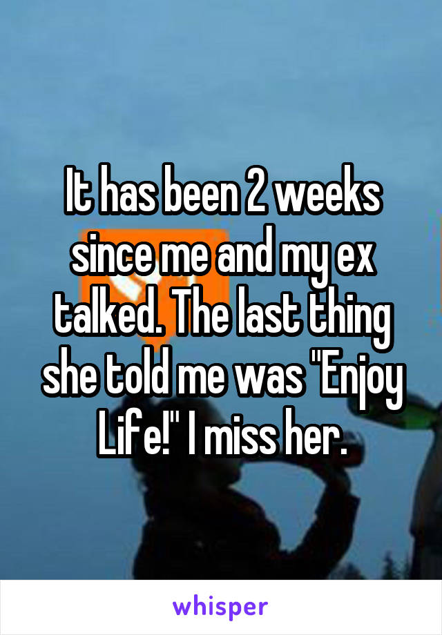 It has been 2 weeks since me and my ex talked. The last thing she told me was "Enjoy Life!" I miss her.