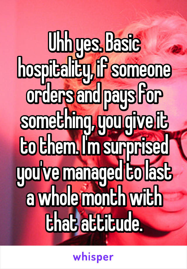 Uhh yes. Basic hospitality, if someone orders and pays for something, you give it to them. I'm surprised you've managed to last a whole month with that attitude.