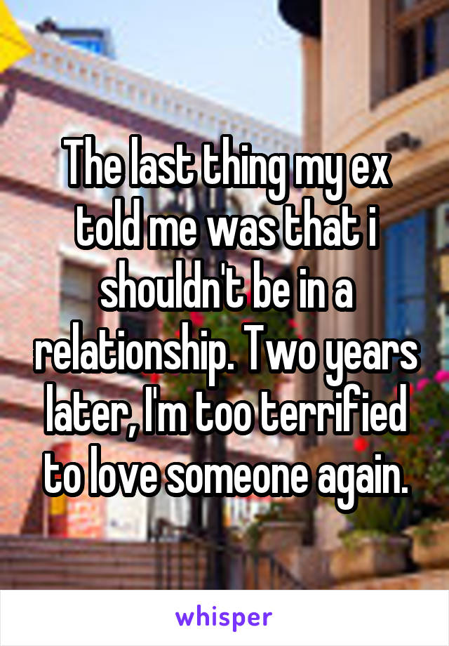 The last thing my ex told me was that i shouldn't be in a relationship. Two years later, I'm too terrified to love someone again.