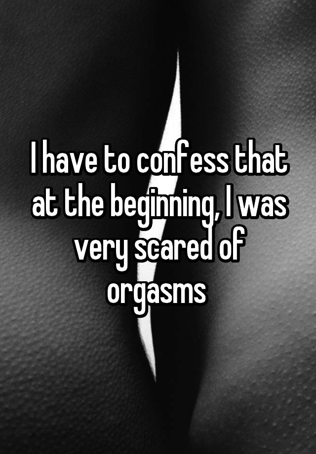I have to confess that at the beginning, I was very scared of orgasms 