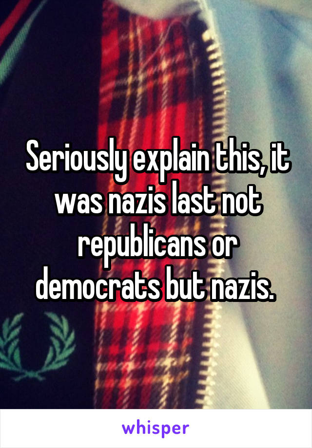 Seriously explain this, it was nazis last not republicans or democrats but nazis. 