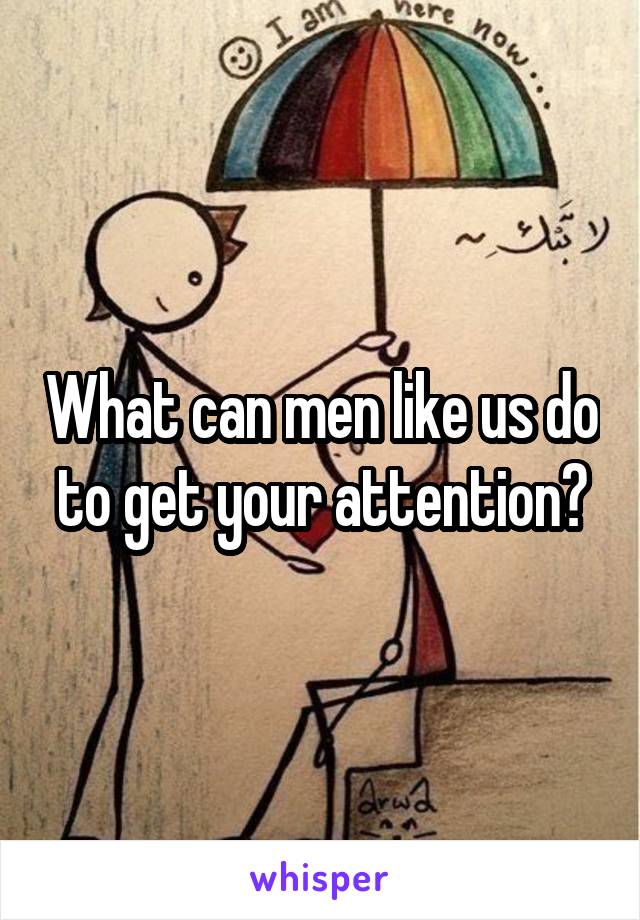 What can men like us do to get your attention?