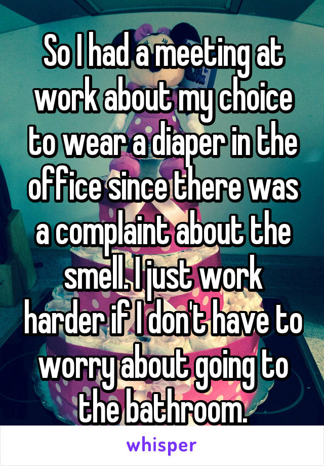 So I had a meeting at work about my choice to wear a diaper in the office since there was a complaint about the smell. I just work harder if I don't have to worry about going to the bathroom.