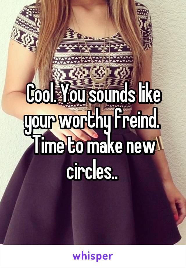 Cool. You sounds like your worthy freind. 
Time to make new circles.. 