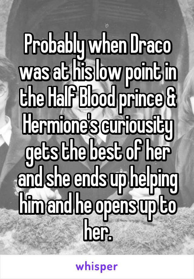 Probably when Draco was at his low point in the Half Blood prince & Hermione's curiousity gets the best of her and she ends up helping him and he opens up to her.