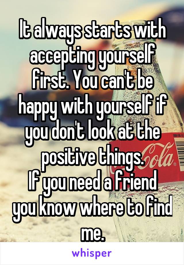 It always starts with accepting yourself first. You can't be happy with yourself if you don't look at the positive things.
If you need a friend you know where to find me.